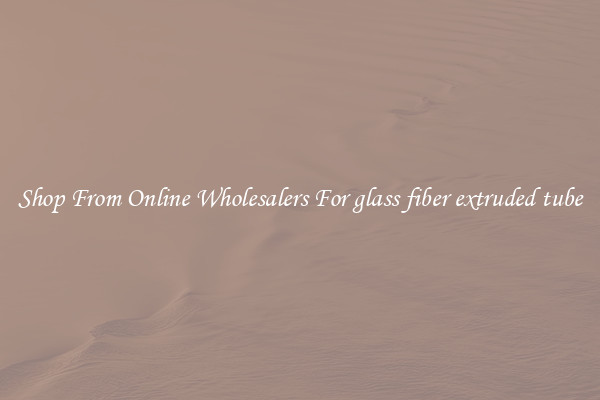 Shop From Online Wholesalers For glass fiber extruded tube