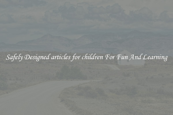 Safely Designed articles for children For Fun And Learning