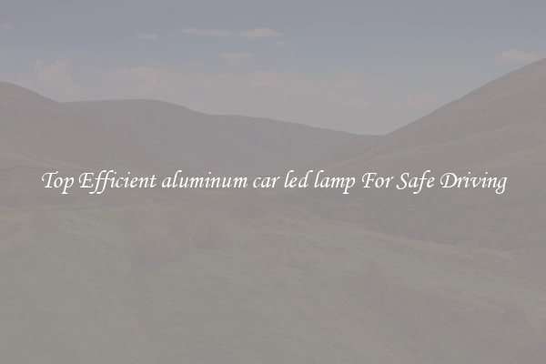 Top Efficient aluminum car led lamp For Safe Driving