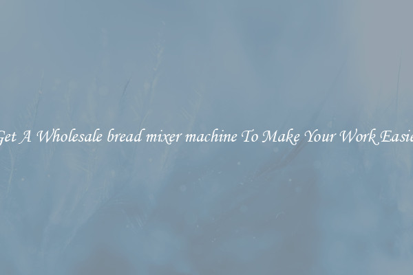 Get A Wholesale bread mixer machine To Make Your Work Easier