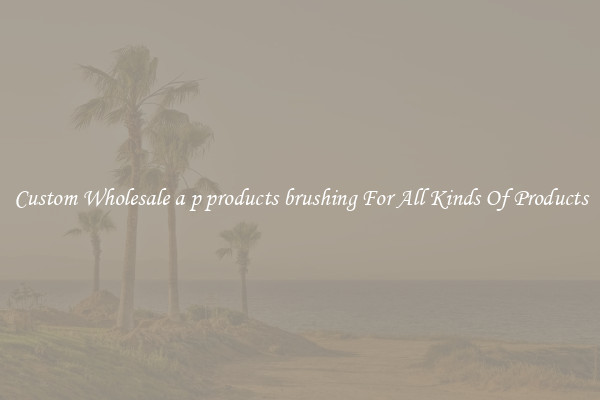 Custom Wholesale a p products brushing For All Kinds Of Products